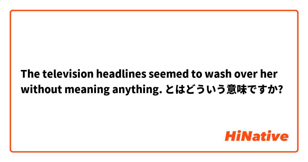 The television headlines seemed to wash over her without meaning anything. とはどういう意味ですか?