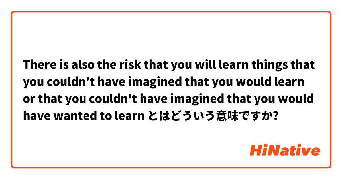 There is also the risk that you will learn things that you couldn't have imagined that you would learn or that you couldn't have imagined that you would have wanted to learn とはどういう意味ですか?