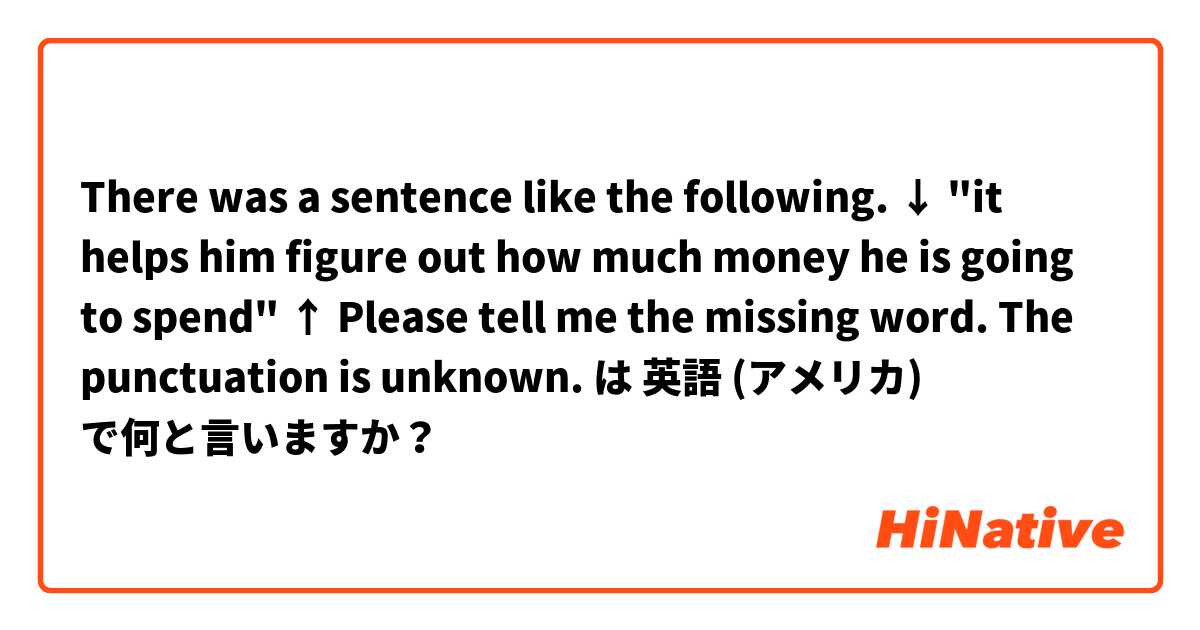 There was a sentence like the following.
↓
"it helps him figure out how much money he is going to spend"
↑
Please tell me the missing word.
The punctuation is unknown. は 英語 (アメリカ) で何と言いますか？