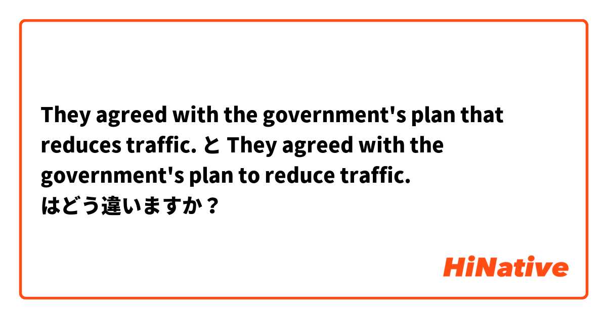 They agreed with the government's plan that  reduces traffic. と They agreed with the government's plan to reduce traffic. はどう違いますか？