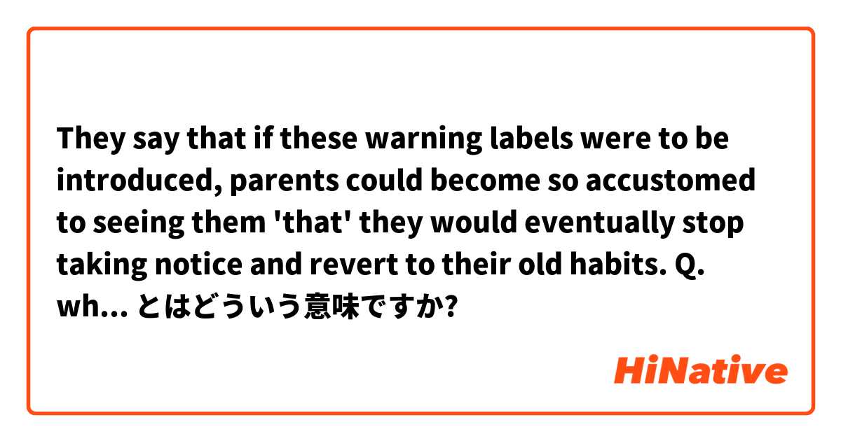 They say that if these warning labels were to be introduced, parents could become so accustomed to seeing them 'that' they would eventually stop taking notice and revert to their old habits.

Q. why is 'that' used? Please explain it grammatically とはどういう意味ですか?