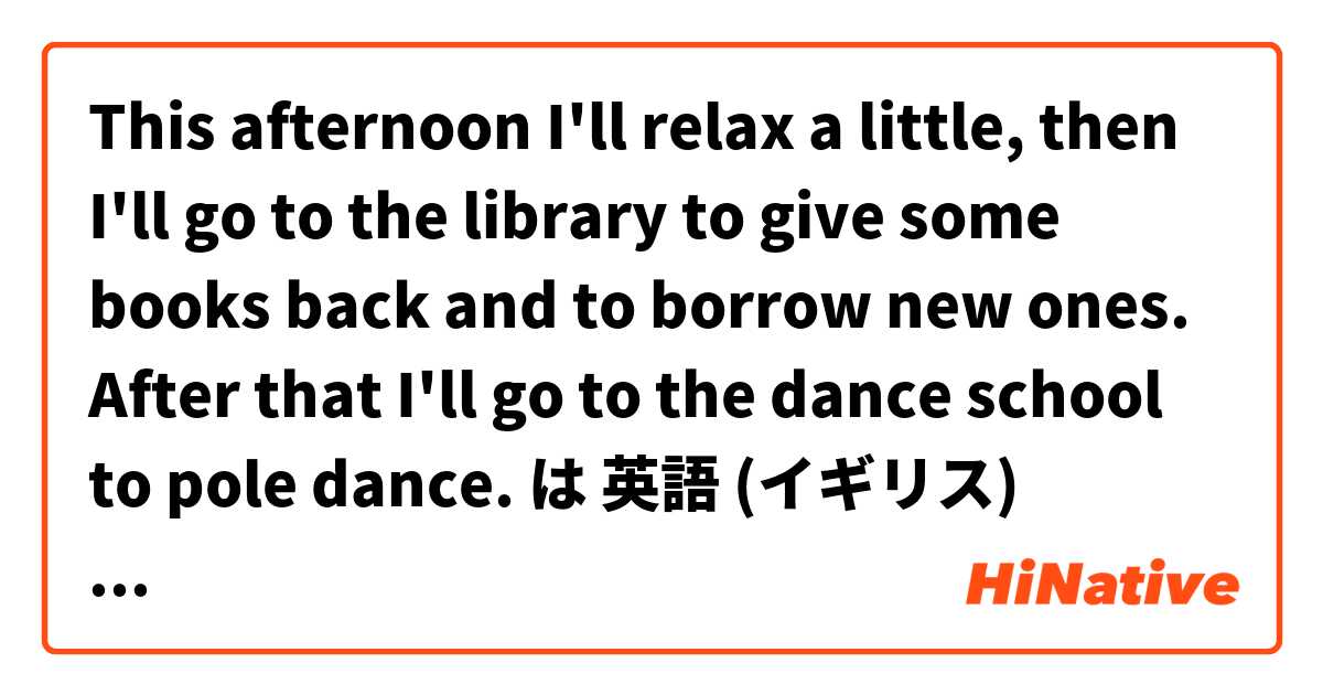 This afternoon I'll relax a little, then I'll go to the library to give some books back and to borrow new ones. After that I'll go to the dance school to pole dance. は 英語 (イギリス) で何と言いますか？