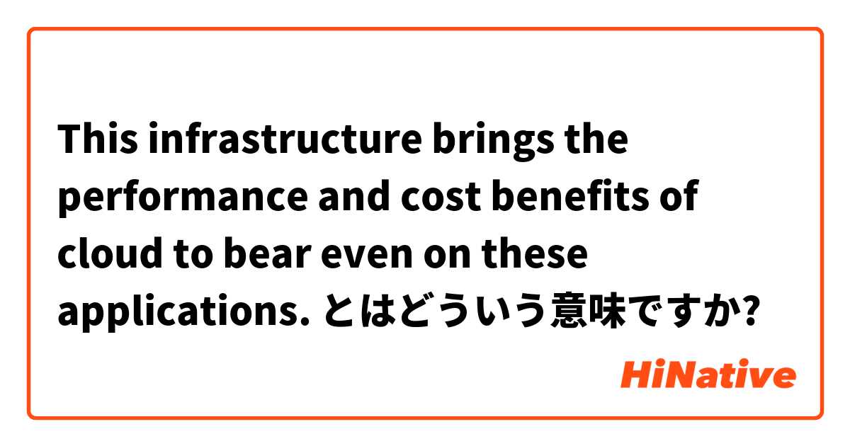 This infrastructure brings the performance and cost benefits of cloud to bear even on these applications. とはどういう意味ですか?