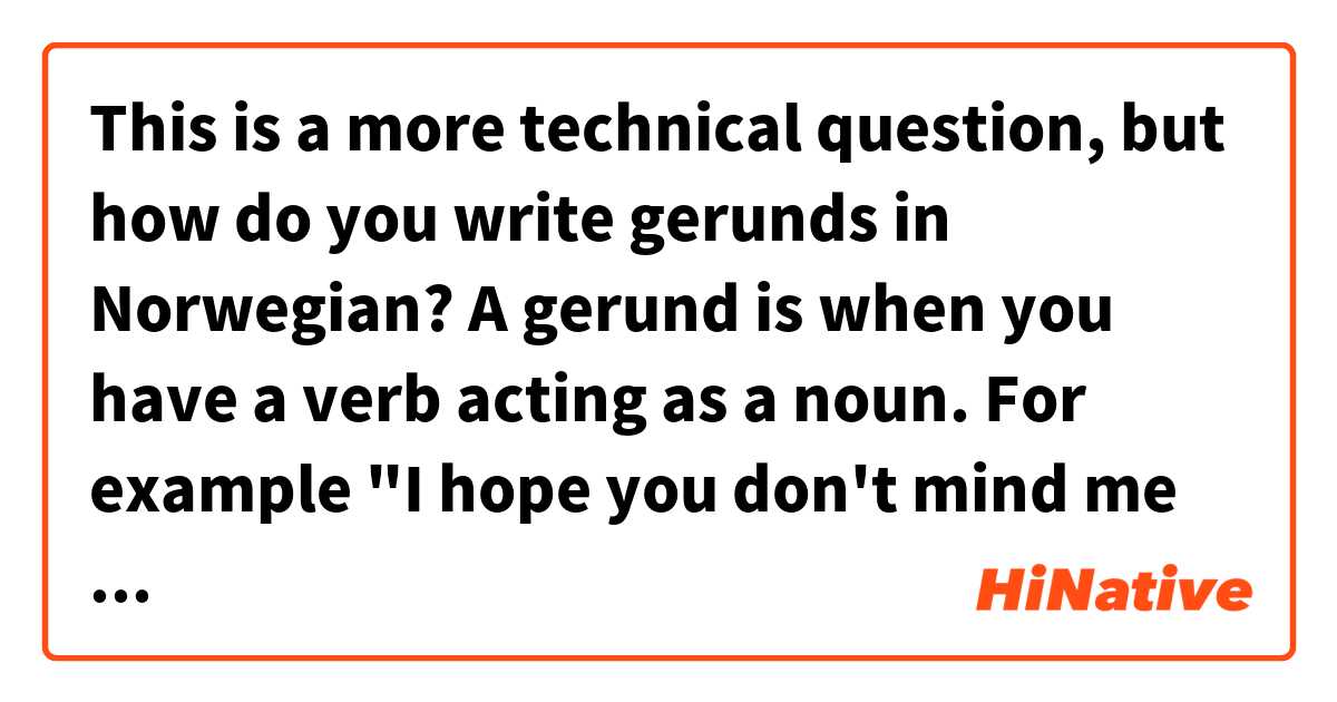 This is a more technical question, but how do you write gerunds in Norwegian? 

A gerund is when you have a verb acting as a noun. For example "I hope you don't mind me asking." Usually asking is a verb, but not in this case. Also "he enjoys cooking" and cooking is the gerund 