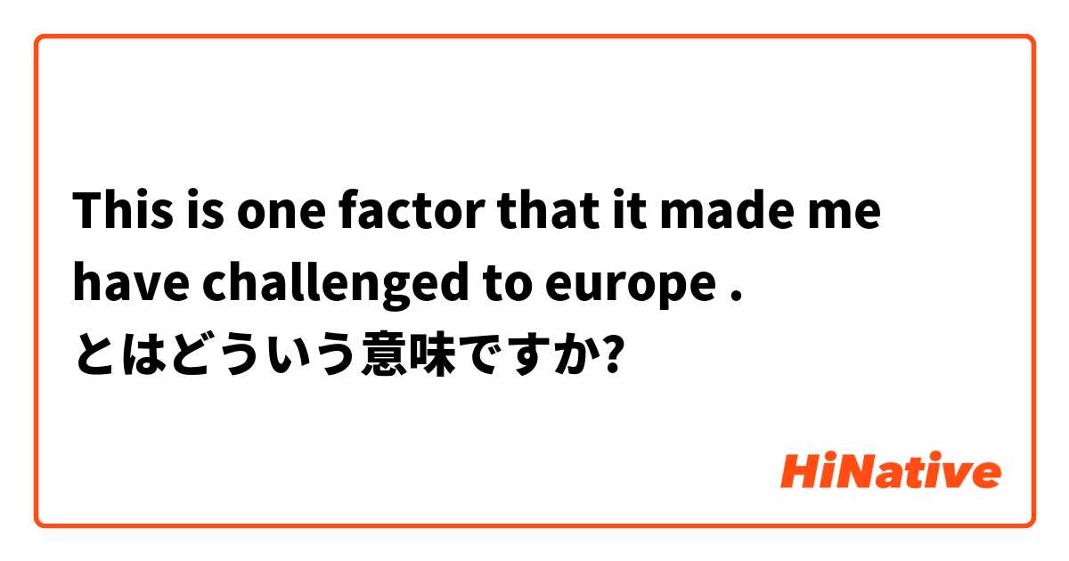 This is one factor that it made me have challenged to europe .  とはどういう意味ですか?