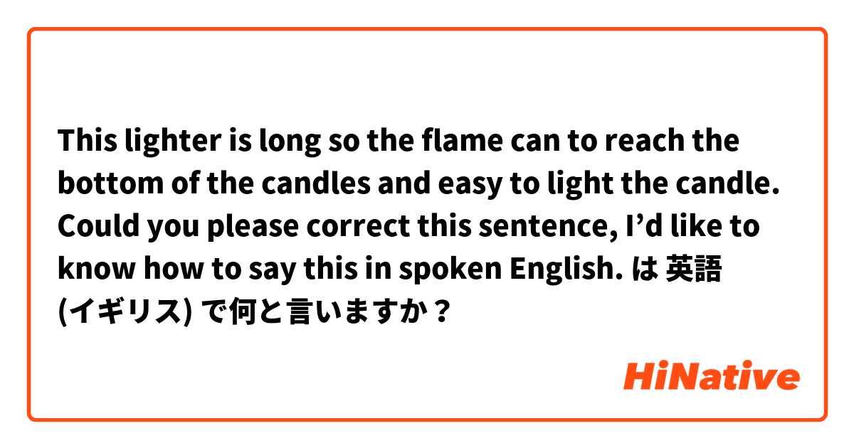 This lighter is long so the flame can to reach the bottom of the candles and easy to light the candle. 

Could you please correct this sentence, I’d like to know how to say this in spoken English.   は 英語 (イギリス) で何と言いますか？