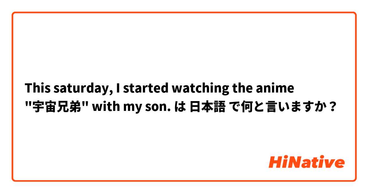 This saturday, I started watching the anime "宇宙兄弟" with my son. は 日本語 で何と言いますか？