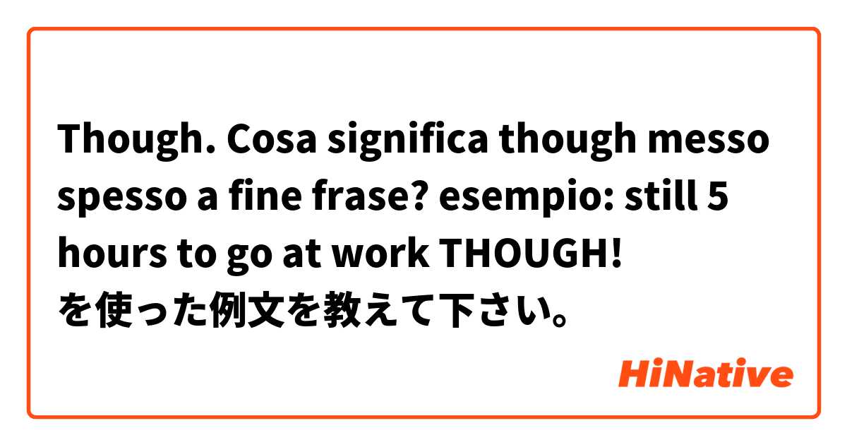 Though. Cosa significa though messo spesso a fine frase? esempio: still 5 hours to go at work THOUGH! を使った例文を教えて下さい。
