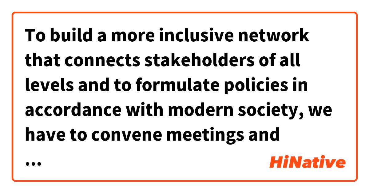 To build a more inclusive network that connects stakeholders of all levels and to formulate policies in accordance with modern society, we have to convene meetings and communicate with people directly to elicit public opinions.

Is "to" needed before "formulate policies"? 