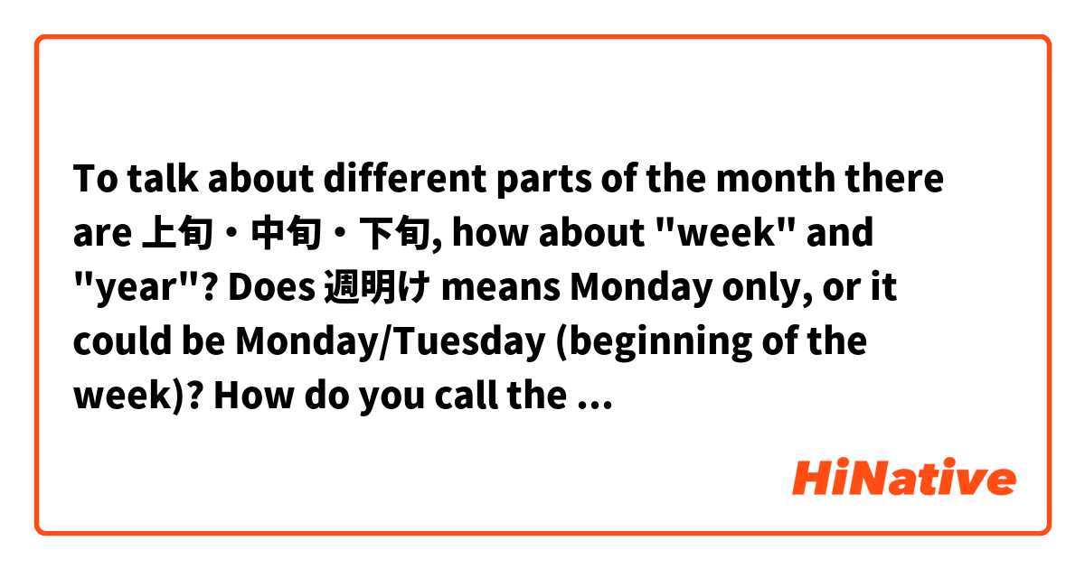 To talk about different parts of the month there are 上旬・中旬・下旬, how about "week" and "year"?
Does 週明け means Monday only, or it could be Monday/Tuesday (beginning of the week)?
How do you call the "weekdays" that are in the middle of the week (週半ば?) or near the end of the week such as Thursday/Friday? 
(週末 only means Sat & Sun right?)
