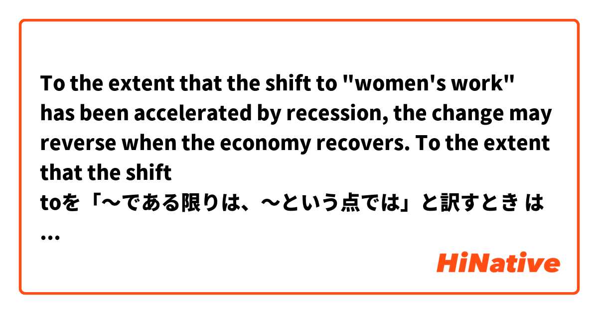 To the extent that the shift to "women's work" has been accelerated by recession, the change may reverse when the economy recovers. 

To the extent that the shift toを「〜である限りは、〜という点では」と訳すとき は 日本語 で何と言いますか？