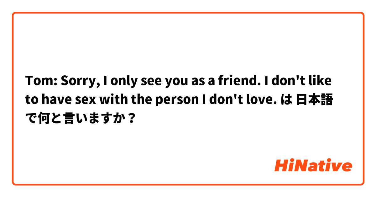  Tom: Sorry, I only see you as a friend. I don't like to have sex with the person I don't love. は 日本語 で何と言いますか？