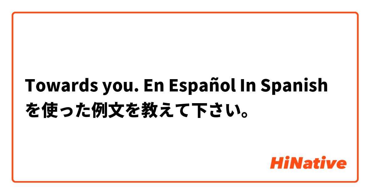 Towards you. En Español In Spanish  を使った例文を教えて下さい。