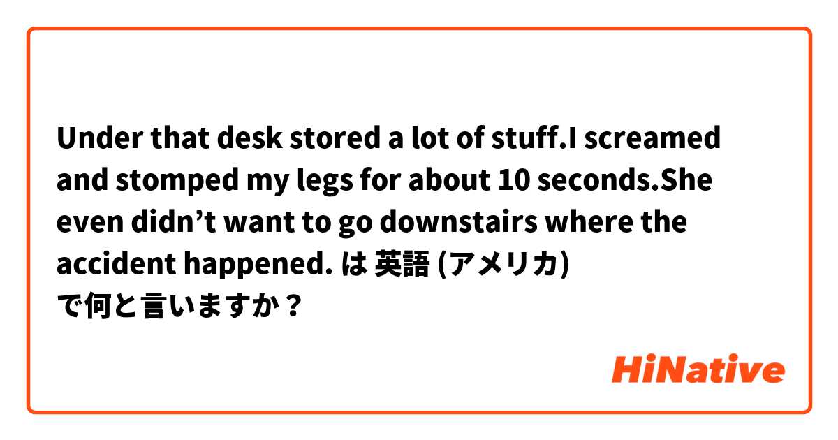  Under that desk stored a lot of stuff.I screamed and stomped my legs for about 10 seconds.She even didn’t want to go downstairs where the accident happened. は 英語 (アメリカ) で何と言いますか？