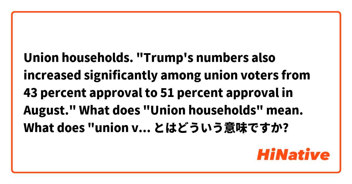 Union households. "Trump's numbers also increased significantly among union voters from 43 percent approval to 51 percent approval in August."  What does "Union households" mean. What does "union voters " mean ? とはどういう意味ですか?