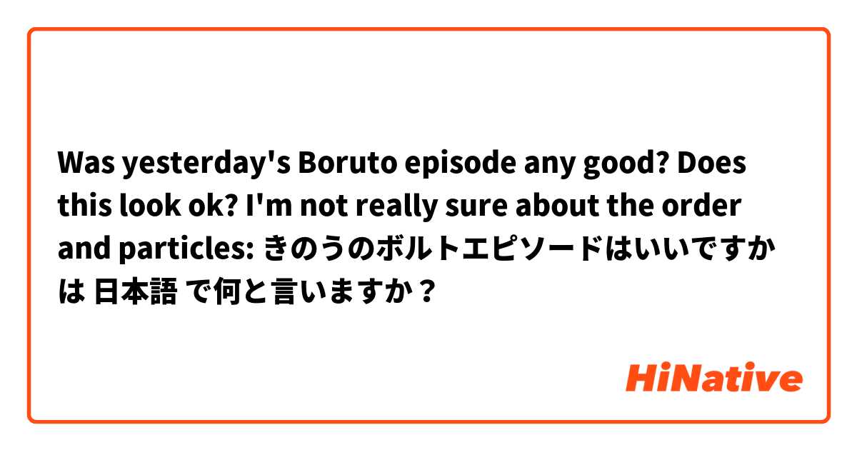 Was yesterday's Boruto episode any good?

Does this look ok? I'm not really sure about the order and particles:
きのうのボルトエピソードはいいですか は 日本語 で何と言いますか？
