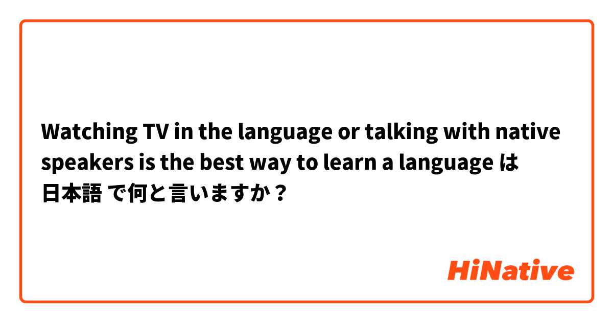 Watching TV in the language or talking with native speakers is the best way to learn a language は 日本語 で何と言いますか？