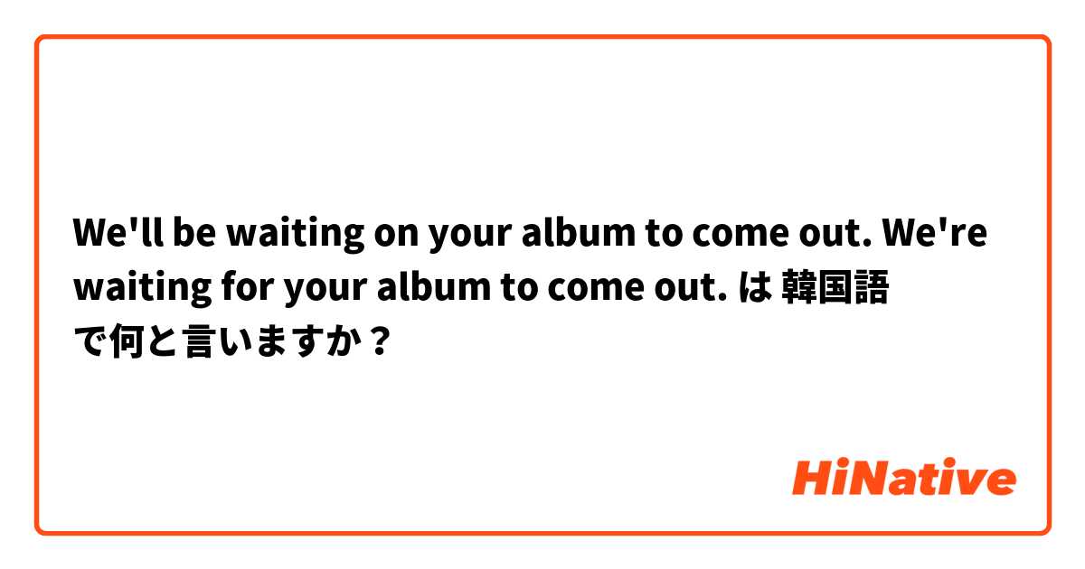 We'll be waiting on your album to come out. We're waiting for your album to come out.  は 韓国語 で何と言いますか？