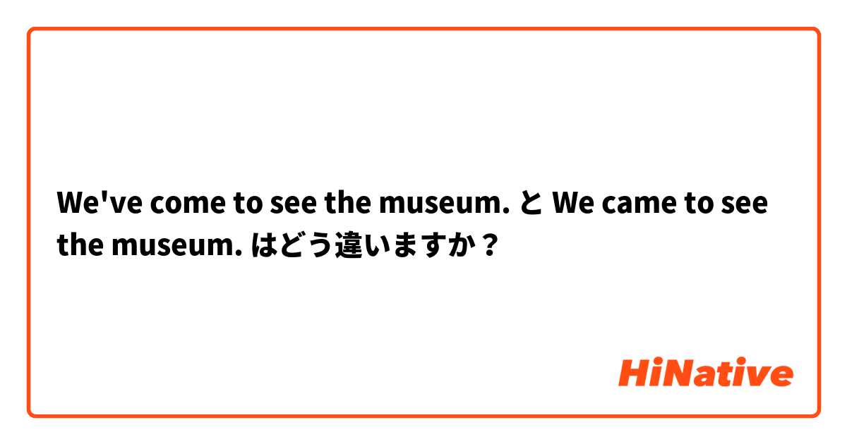 We've come to see the museum. と We came to see the museum. はどう違いますか？