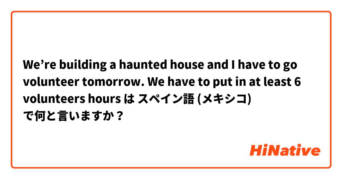 We’re building a haunted house and I have to go volunteer tomorrow. We have to put in at least 6 volunteers hours は スペイン語 (メキシコ) で何と言いますか？