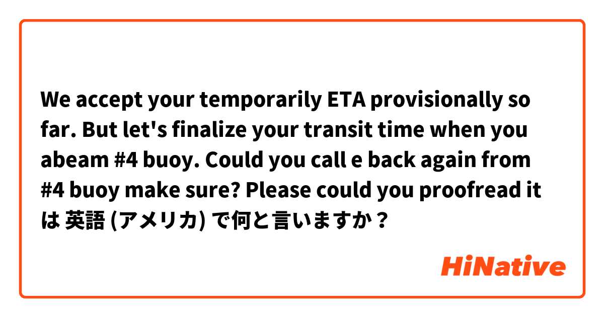 We accept your temporarily ETA provisionally so far. But let's finalize your transit time when you abeam #4 buoy. Could you call e back again from #4 buoy make sure? 

Please could you proofread it 
 は 英語 (アメリカ) で何と言いますか？