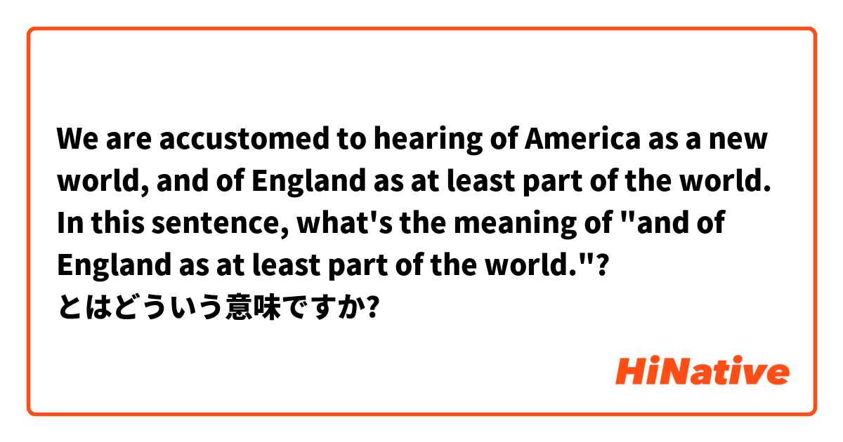 We are accustomed to hearing of America as a new world, and of England as at least part of the world. In this sentence, what's the meaning of "and of England as at least part of the world."? とはどういう意味ですか?