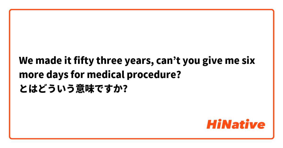 We made it fifty three years, can’t you give me six more days for medical procedure? とはどういう意味ですか?