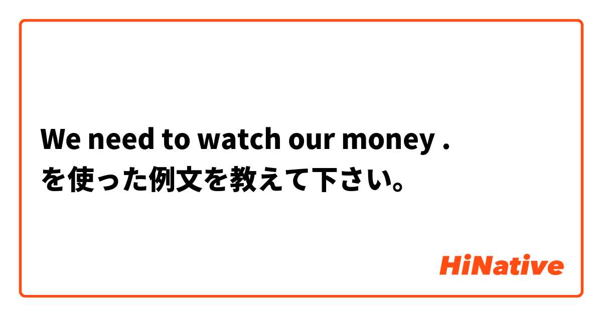 We need to watch our money . を使った例文を教えて下さい。