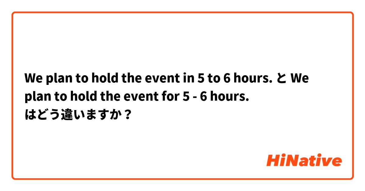 We plan to hold the event in 5 to 6 hours. と We plan to hold the event for 5 - 6 hours. はどう違いますか？