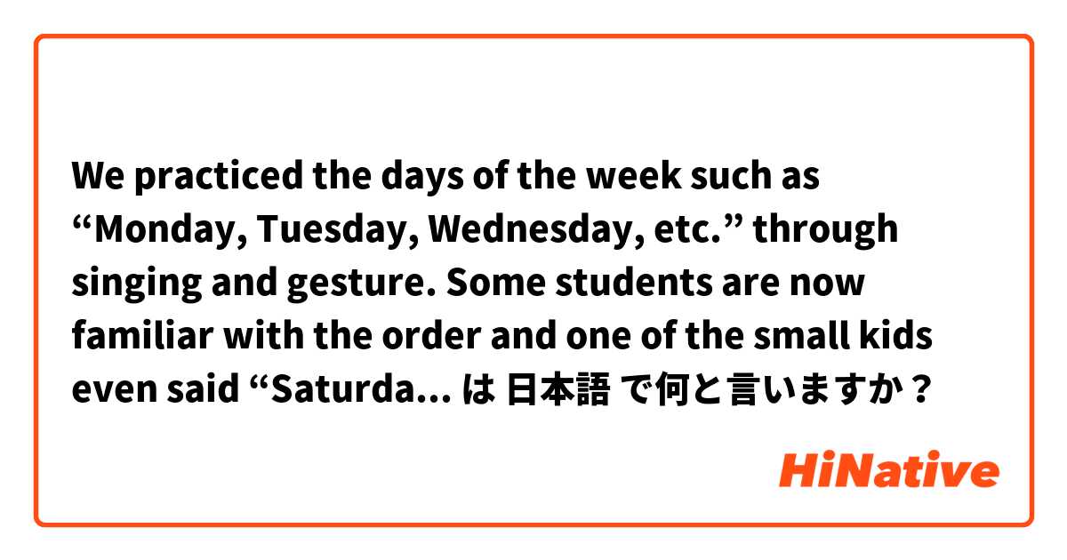 We practiced the days of the week such as “Monday, Tuesday, Wednesday, etc.” through singing and gesture. Some students are now familiar with the order and one of the small kids even said  “Saturday になったらお休み”.  は 日本語 で何と言いますか？