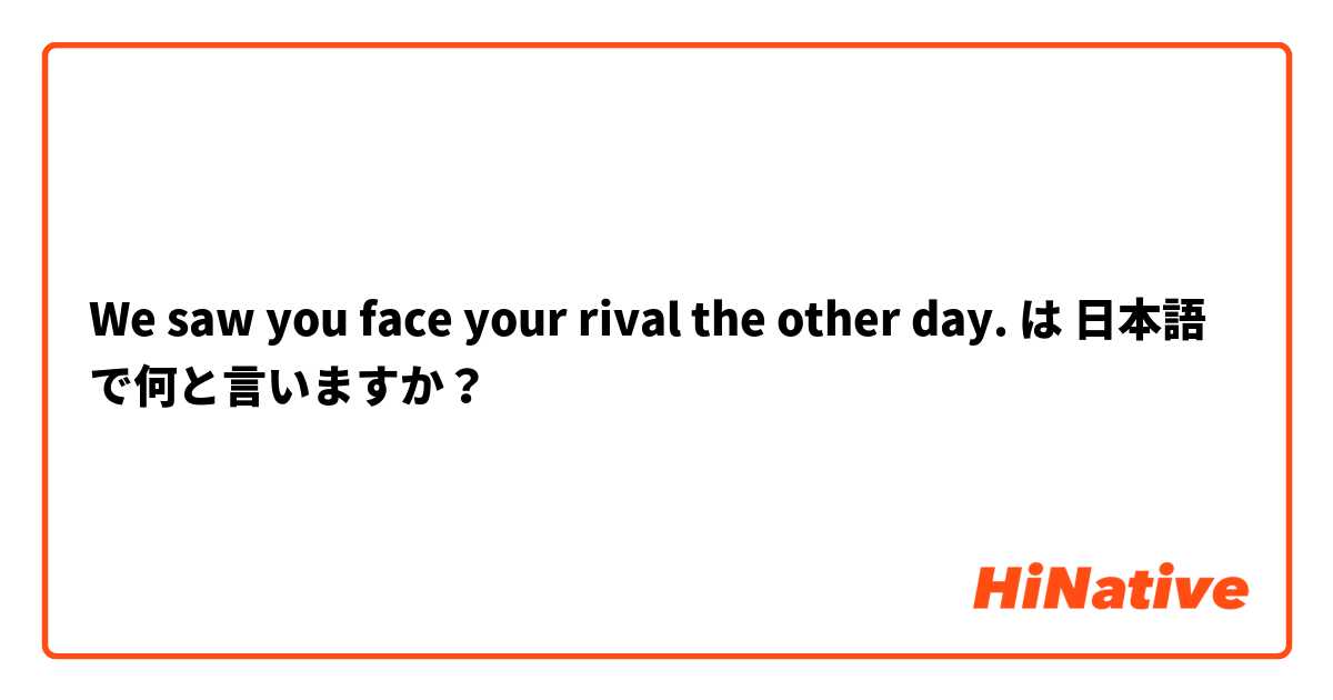 We saw you face your rival the other day. は 日本語 で何と言いますか？