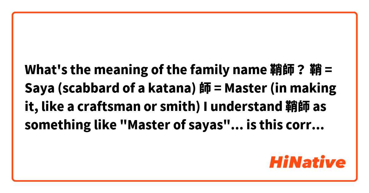 What's the meaning of the family name 鞘師？

鞘 = Saya (scabbard of a katana)

師 = Master (in making it, like a craftsman or smith)

I understand 鞘師 as something like "Master of sayas"... is this correct? 