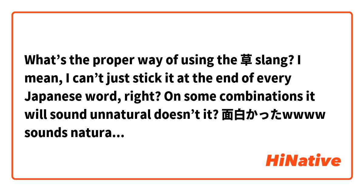 What’s the proper way of using the 草 slang?
I mean, I can’t just stick it at the end of every Japanese word, right? On some combinations it will sound unnatural doesn’t it?

面白かったwwww sounds natural?
ラーメンwwww sounds weird right?