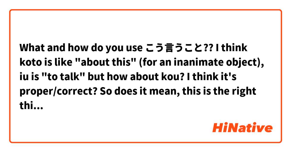 What and how do you use こう言うこと?? I think koto is like "about this" (for an inanimate object), iu is "to talk" but how about kou? I think it's proper/correct?

So does it mean, this is the right thing or something like that