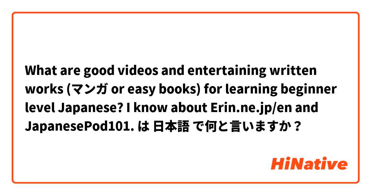 What are good videos and entertaining written works (マンガ or easy books) for learning beginner level Japanese? I know about Erin.ne.jp/en and JapanesePod101. は 日本語 で何と言いますか？