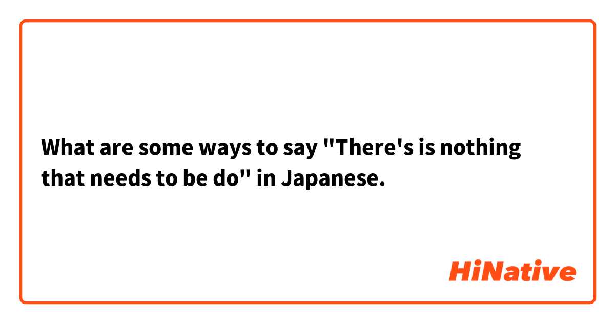 What are some ways to say "There's is nothing that needs to be do" in Japanese.