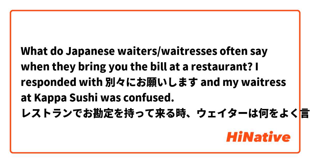 What do Japanese waiters/waitresses often say when they bring you the bill at a restaurant? I responded with 別々にお願いします and my waitress at Kappa Sushi was confused. 

レストランでお勘定を持って来る時、ウェイターは何をよく言いますか？ 