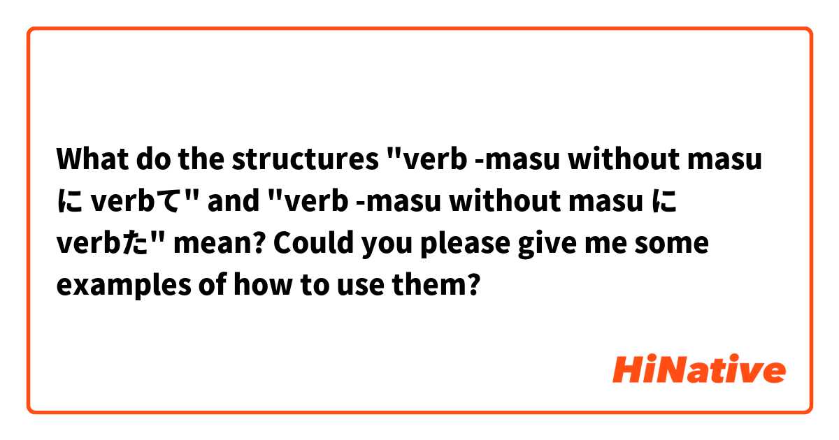 What do the structures

"verb -masu without masu に verbて"

and

"verb -masu without masu に verbた"

mean?

Could you please give me some examples of how to use them?