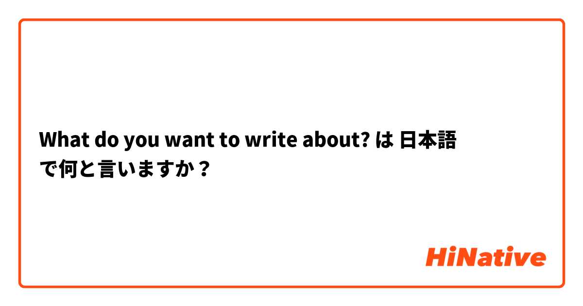 What do you want to write about? は 日本語 で何と言いますか？