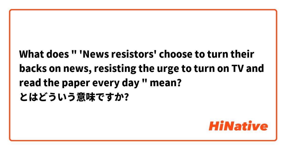 What does " 'News resistors' choose to turn their backs on news, resisting the urge to turn on TV and read the paper every day "
 mean? とはどういう意味ですか?