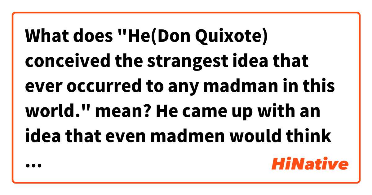 What does "He(Don Quixote) conceived the strangest idea that ever occurred to any madman in this world." mean?

He came up with an idea that even madmen would think it strange.
or
He came up with an idea that only a madman would think of it.
