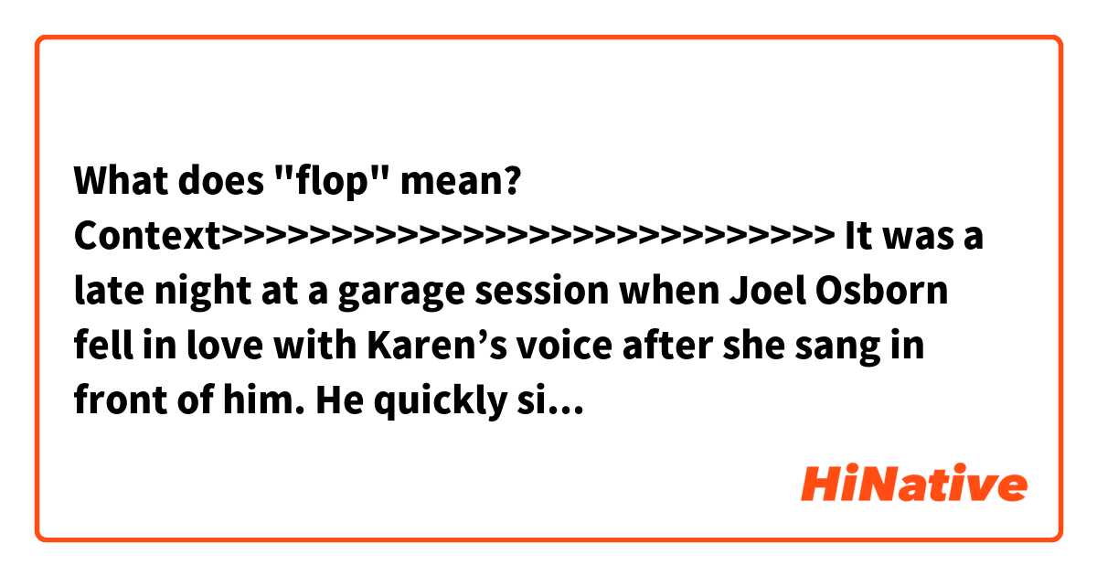 What does "flop" mean?

Context>>>>>>>>>>>>>>>>>>>>>>>>>>>>
It was a late night at a garage session when Joel Osborn fell in love with Karen’s voice after she sang in front of him. He quickly signed her to Magic Lamp Records. Afterward, he signed Richard to the publishing branch Lightup Music. Karen released a single with backup from the Richard Carpenter Trio. Sadly, this proved to be a flop and the label had to drop her.