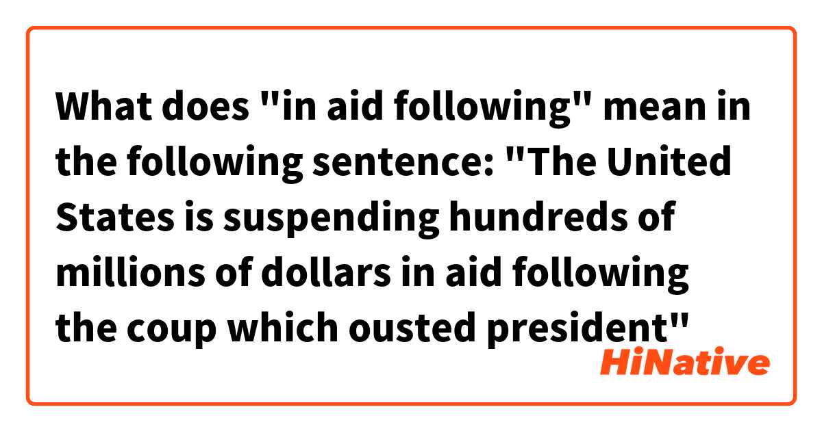 What does "in aid following" mean in the following sentence:

"The United States is suspending hundreds of millions of dollars in aid following the coup which ousted president"