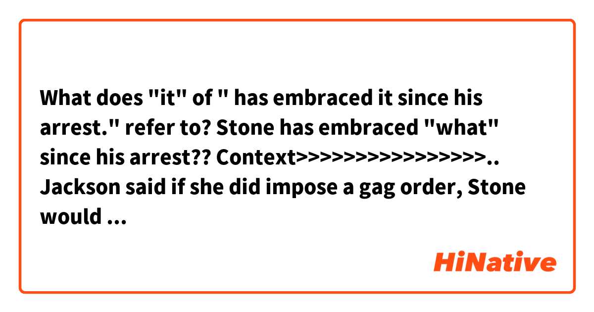 What does "it" of " has embraced it since his arrest." refer to?
Stone has embraced "what" since his arrest??

Context>>>>>>>>>>>>>>>>..
Jackson said if she did impose a gag order, Stone would still be able to talk to the media about issues unrelated to Muller's criminal case against him. The judge gave both sides until Feb. 8 to file briefs on whether they would oppose such an order.

Stone can "discuss foreign relations, immigration or Tom Brady as much as he wants to," the judge said, referring to the star New England Patriots quarterback.

Jackson previously imposed a similar gag order on Trump's former campaign chairman Paul Manafort, who was convicted by a Virginia jury last year of financial wrongdoing charges brought by Mueller and pleaded guilty to other charges in Washington.

Arrested in Florida on Jan. 25, Stone pleaded not guilty on Tuesday in Washington.
Criminal defendants typically shun the media spotlight. But Stone, a 66-year-old self-proclaimed "dirty trickster" and Republican political operative since the days of the Watergate scandal that forced his former boss President Richard Nixon to resign in 1974, has embraced it since his arrest.