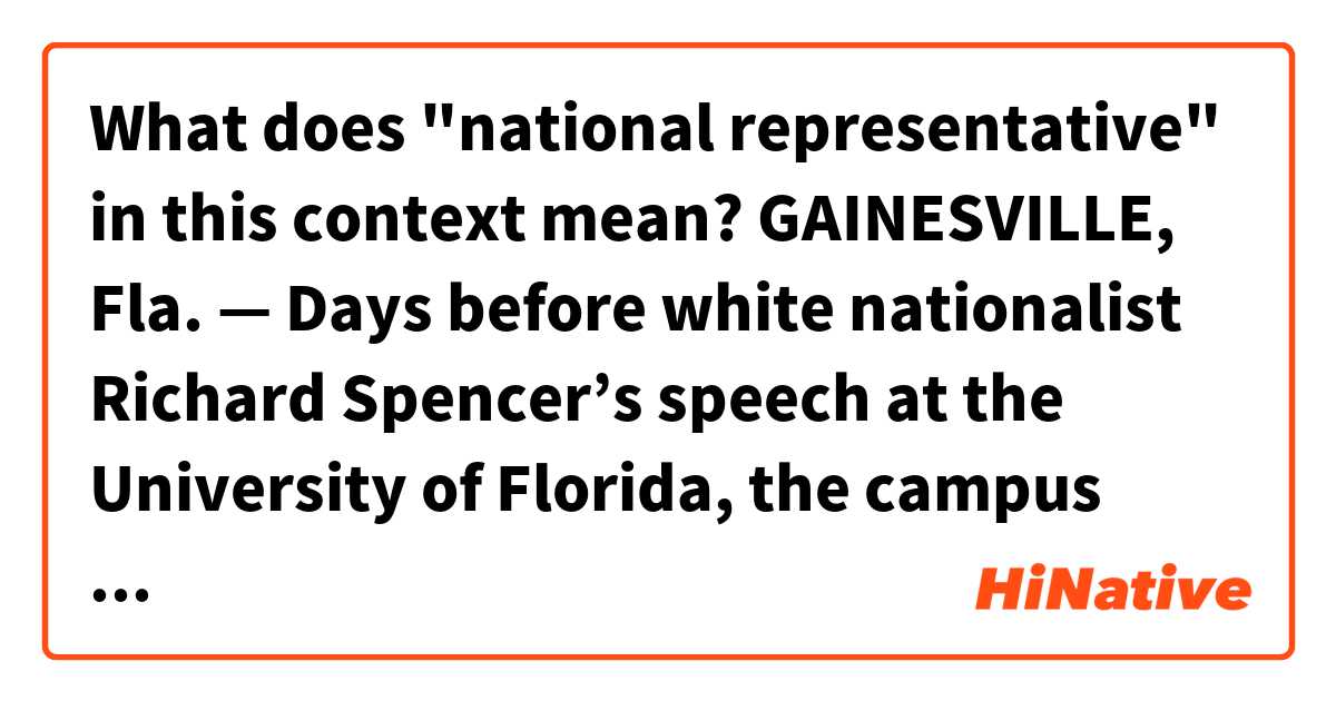 What does "national representative" in this context mean?


GAINESVILLE, Fla. — Days before white nationalist Richard Spencer’s speech at the University of Florida, the campus was on edge amid concerns over potential violence between his supporters and counterprotesters.

“Many of these students, they’ve never seen anything like this ever,” said Adejumo. “So to say to just ignore it, you can’t just ignore it. I think that’s the wrong signal and message that the university is signaling to the students. Many of the students are from subjugated groups and you can’t just ignore the oppression that you’re feeling.”

Kaplan said his Jewish fraternity, Alpha Epsilon Pi, has sent in a national representative “to watch over us” and that the fraternity asked university police for extra security.