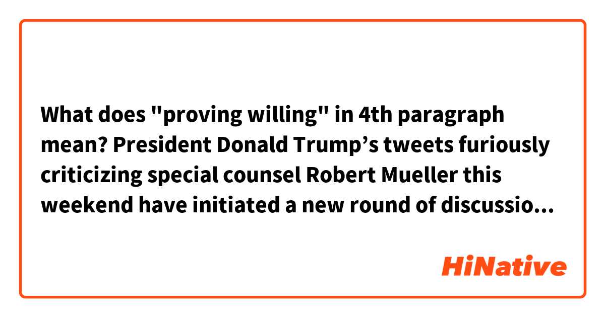 What does "proving willing" in 4th paragraph mean?




President Donald Trump’s tweets furiously criticizing special counsel Robert Mueller this weekend have initiated a new round of discussion about whether the president will finally fire Mueller, in an effort to halt the Russia investigation.

Trump took on Mueller by name for the first time on Twitter this Saturday, writing that “the Mueller probe should never have been started,” that it was not “fair” that “the Mueller team” had several Democratic prosecutors, and that the investigation was “a total WITCH HUNT with massive conflicts of interest!” (This came the day after Trump’s Justice Department fired Deputy FBI Director Andrew McCabe.)

Meanwhile, Trump’s personal lawyer John Dowd went a step further, telling the Daily Beast this weekend that the Justice Department should now “bring an end to” the “alleged Russia Collusion investigation” (though a later statement from White House lawyer Ty Cobb then tried to claim Trump “is not considering or discussing the firing of the Special Counsel”).

Now, all this could well be a PR strategy aimed at discrediting Mueller’s investigation rather than laying the groundwork for firing him. But liberals fear that a recent trend of Trump proving willing to resist advisers who counsel caution will finally lead to him pulling the trigger — and that he’ll get away with it, since a sycophantic Republican Congress would likely take little action in response.

Yet it’s worth keeping in mind that even though Trump has wanted Mueller gone and his investigation shut down for at least nine months — by one account, Trump actually tried to push Mueller out last June — he’s been either reticent or unable to actually make it happen so far. And it’s worth understanding the several reasons why that is.