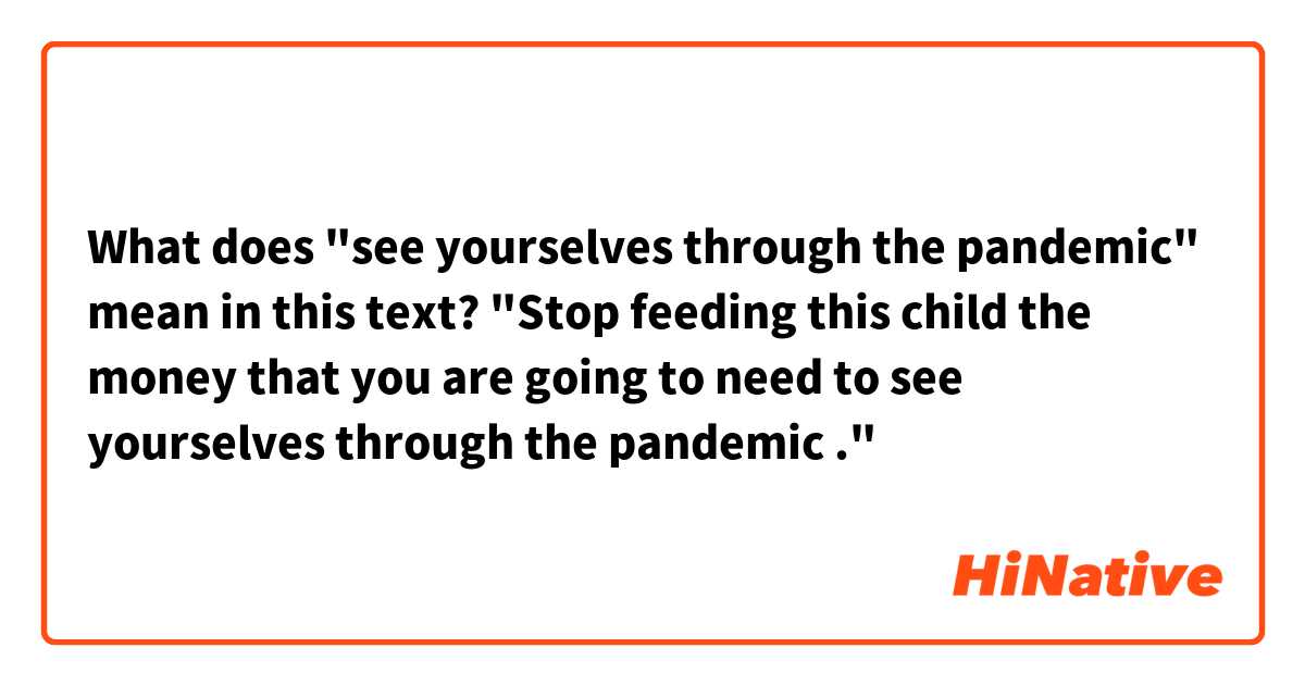 What does "see yourselves through the pandemic" mean in this text?

"Stop feeding this child the money that you are going to need to see yourselves through the pandemic ."