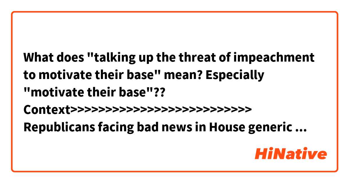 What does "talking up the threat of impeachment to motivate their base" mean?
Especially "motivate their base"??

Context>>>>>>>>>>>>>>>>>>>>>>>>>>
Republicans facing bad news in House generic ballot polls and worse news from actual special election results have found a new thread of hope: If President Donald Trump’s unpopularity is the source of their problems, then perhaps rank-and-file Democrats’ zeal to remove him from office can be their salvation.

Starting earlier this month, GOP groups have been talking up the threat of impeachment to motivate their base, and Democratic Party leaders have tried to avoid talking about it.

Conservative pundits, meanwhile, are salivating over polling from Quinnipiac that shows impeachment to be a true wedge issue that commands overwhelming support from rank-and-file Democrats while the mass public expresses profound unease.