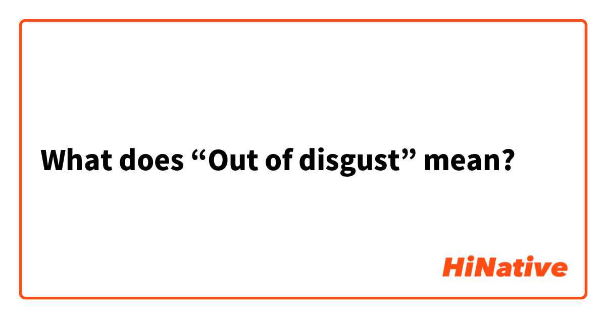 What does “Out of disgust” mean? 