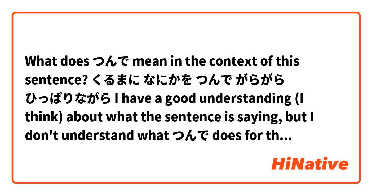 What does つんで mean in the context of this sentence?

くるまに なにかを つんで がらがら ひっぱりながら

I have a good understanding (I think) about what the sentence is saying, but I don't understand what つんで does for the sentence.

I think it is saying something is rattling in the cart while it is being pushed or something like that, but in the dictionary it says that つんで is to pile up or to load (onto cart or car etc) 

Can someone explain to me what つんで is saying in the sentence and properly translate it? Thank you so much. 